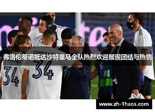 弗洛伦蒂诺抵达沙特皇马全队热烈欢迎展现团结与热情