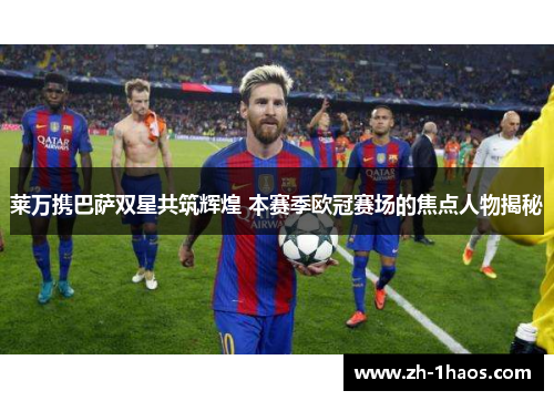 莱万携巴萨双星共筑辉煌 本赛季欧冠赛场的焦点人物揭秘