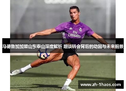 马德鲁加加盟山东泰山深度解析 细谈转会背后的动因与未来前景 马德鲁加加盟山东泰山深度解析 细谈转会背后的动因与未来前景