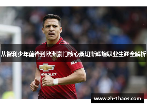 从智利少年前锋到欧洲豪门核心桑切斯辉煌职业生涯全解析 从智利少年前锋到欧洲豪门核心桑切斯辉煌职业生涯全解析