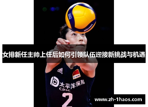女排新任主帅上任后如何引领队伍迎接新挑战与机遇