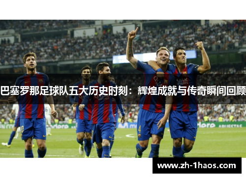 巴塞罗那足球队五大历史时刻：辉煌成就与传奇瞬间回顾
