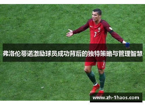 弗洛伦蒂诺激励球员成功背后的独特策略与管理智慧